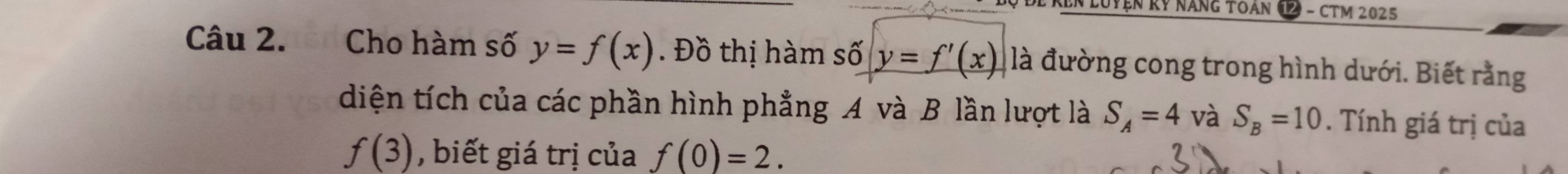 En luyện Rỷ năng toán 12 - cTm 2025 
Câu 2. Cho hàm số y=f(x). Đồ thị hàm số y=f'(x) là đường cong trong hình dưới. Biết rằng 
diện tích của các phần hình phẳng A và B lần lượt là S_A=4 và S_B=10. Tính giá trị của
f(3) , biết giá trị của f(0)=2.