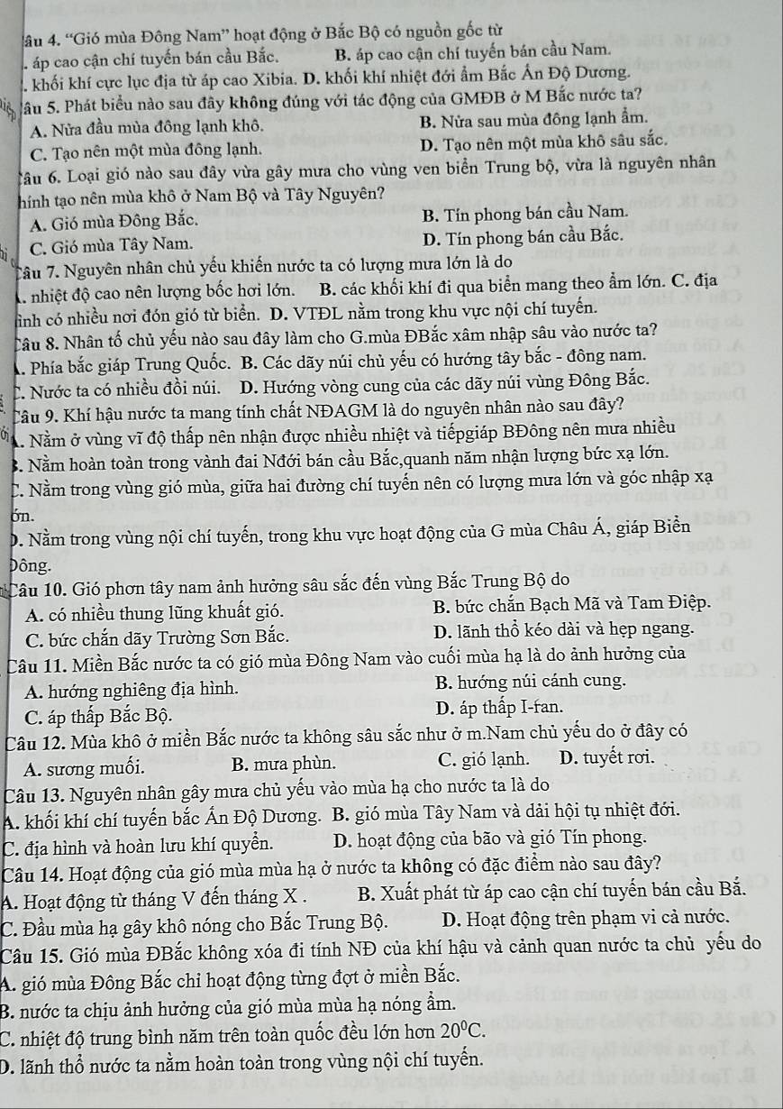 4âu 4. “Gió mùa Đông Nam” hoạt động ở Bắc Bộ có nguồn gốc từ
áp cao cận chí tuyến bán cầu Bắc. B. áp cao cận chí tuyến bán cầu Nam.
2. khối khí cực lục địa từ áp cao Xibia. D. khối khí nhiệt đới ẩm Bắc Ấn Độ Dương.
Sầu 5. Phát biểu nào sau đây không đúng với tác động của GMĐB ở M Bắc nước ta?
A. Nửa đầu mùa đông lạnh khô. B. Nửa sau mùa đông lạnh ẩm.
C. Tạo nên một mùa đông lạnh. D. Tạo nên một mùa khô sâu sắc.
ầu 6. Loại gió nào sau đây vừa gây mưa cho vùng ven biển Trung bộ, vừa là nguyên nhân
thính tạo nên mùa khô ở Nam Bộ và Tây Nguyên?
A. Gió mùa Đông Bắc. B. Tín phong bán cầu Nam.
C. Gió mùa Tây Nam. D. Tín phong bán cầu Bắc.
Tâu 7. Nguyên nhân chủ yếu khiến nước ta có lượng mưa lớn là do
A nhiệt độ cao nên lượng bốc hơi lớn. B. các khối khí đi qua biển mang theo ẩm lớn. C. địa
ình có nhiều nơi đón gió từ biển. D. VTĐL nằm trong khu vực nội chí tuyến.
Câu 8. Nhân tố chủ yếu nào sau đây làm cho G.mùa ĐBắc xâm nhập sâu vào nước ta?
. Phía bắc giáp Trung Quốc. B. Các dãy núi chủ yếu có hướng tây bắc - đông nam.
C. Nước ta có nhiều đồi núi. D. Hướng vòng cung của các dãy núi vùng Đông Bắc.
Câu 9. Khí hậu nước ta mang tính chất NĐAGM là do nguyên nhân nào sau đây?
A. Nằm ở vùng vĩ độ thấp nên nhận được nhiều nhiệt và tiếpgiáp BĐông nên mưa nhiều
B. Nằm hoàn toàn trong vành đai Nđới bán cầu Bắc,quanh năm nhận lượng bức xạ lớn.
C. Nằm trong vùng gió mùa, giữa hai đường chí tuyến nên có lượng mưa lớn và góc nhập xạ
ón.
D. Nằm trong vùng nội chí tuyến, trong khu vực hoạt động của G mùa Châu Á, giáp Biển
Đông.
Câu 10. Gió phơn tây nam ảnh hưởng sâu sắc đến vùng Bắc Trung Bộ do
A. có nhiều thung lũng khuất gió. B. bức chắn Bạch Mã và Tam Điệp.
C. bức chắn dãy Trường Sơn Bắc. D. lãnh thổ kéo dài và hẹp ngang.
Câu 11. Miền Bắc nước ta có gió mùa Đông Nam vào cuối mùa hạ là do ảnh hưởng của
A. hướng nghiêng địa hình. B. hướng núi cánh cung.
C. áp thấp Bắc Bộ. D. áp thấp I-ran.
Câu 12. Mùa khô ở miền Bắc nước ta không sâu sắc như ở m.Nam chủ yếu do ở đây có
A. sương muối. B. mưa phùn. C. gió lạnh. D. tuyết rơi.
Câu 13. Nguyên nhân gây mưa chủ yếu vào mùa hạ cho nước ta là do
A. khối khí chí tuyến bắc Ấn Độ Dương. B. gió mùa Tây Nam và dải hội tụ nhiệt đới.
C. địa hình và hoàn lưu khí quyển. D. hoạt động của bão và gió Tín phong.
Câu 14. Hoạt động của gió mùa mùa hạ ở nước ta không có đặc điểm nào sau đây?
A. Hoạt động từ tháng V đến tháng X . B. Xuất phát từ áp cao cận chí tuyến bán cầu Bắ.
C. Đầu mùa hạ gây khô nóng cho Bắc Trung Bộ. D. Hoạt động trên phạm vi cả nước.
Câu 15. Gió mùa ĐBắc không xóa đi tính NĐ của khí hậu và cảnh quan nước ta chủ yếu do
A. gió mùa Đông Bắc chỉ hoạt động từng đợt ở miền Bắc.
B. nước ta chịu ảnh hưởng của gió mùa mùa hạ nóng ẩm.
C. nhiệt độ trung bình năm trên toàn quốc đều lớn hơn 20°C.
D. lãnh thổ nước ta nằm hoàn toàn trong vùng nội chí tuyến.