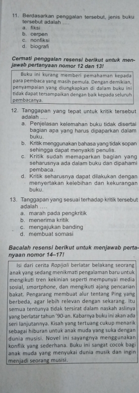 Berdasarkan penggalan tersebut, jenis buku
tersebut adalah ....
a. fiksi
b. cerpen
c. nonfiksi
d. biografi
Cermati penggalan resensi berikut untuk men-
jawsb pertanyaan nomor 12 dan 13!
Buku ini kurang memberi pemahaman kepada
para pembaca yang masih pemula. Dengan demikian,
penyampaian yang diungkəpkan di ḍalam buku ini
tidak dapat tersampaikan dengan baik kepada seluruh
pembacanya.
12. Tanggapan yang tepat untuk kritik tersebut
adalah ....
a. Penjelasan kelemahan buku tidak disertai
bagian apa yang harus dipaparkan dalam
buku.
b. Kritik menggunakan bahasa yang tidak sopan
sehingga dapat menyakiti penulis.
c. Kritik sudah memaparkan bagian yang
seharusnya ada dalam buku dan dipahami
pembaca.
d. Kritik seharusnya dapat dilakukan dengan
menyertakan kelebihan dan kekurangan
buku.
13. Tanggapan yang sesuai terhadap kritik tersebut
adalah …
a. marah pada pengkritik
b. menerima kritik
c. mengajukan banding
d. membuat somasi
Bacalah resensi berikut untuk menjawab perta-
nyaan nomor 14-17!
Isi dari cerita Ropijøli berlatar belakang seorang
anak yang sedang menikmati pengalaman baru untuk
mengikuti tren kekinian seperti mempunyai media
sosial, smartphone, dan mengikuti ajang pencarian
bakat. Pengarang membuat alur tentang Ping yang
berbeda, agar lebih relevan dengan sekarang. Itu
semua tentunya tidak tersirat dalam naskah aslinya
yang berlatar tahun ‘90-an. Kabarnya buku ini akan ada
seri lanjutannya. Kisah yang tertuang cukup menarik
sebagai hiburan untuk anak muda yang suka dengan
dunia musisi, Novel ini sayangnya menggunakan
konflik yang sederhana. Buku ini sangat cocok bagi
anak muda yang menyukai dunia musik dan ingin
menjadi seorang musisi.