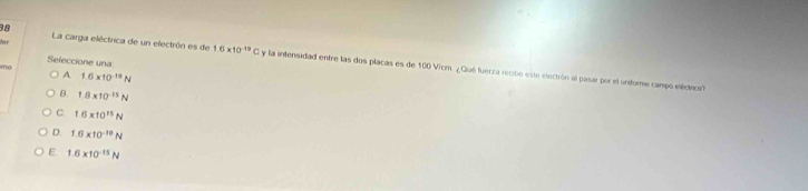 Seleccione una
for La carga eléctrica de un electrón es de 1.6* 10^(-19)C y a intensidad entre las dos placas es de 100 Vicm. ¿ Qué fuerza recibe este electrón al pasar por el uniforme campo eléctio?
mo
A 1.6* 10^(-19)N
B. 1.8* 10^(-15)N
C. 1.6* 10^(15)N
D. 1.6* 10^(-10)N
E 1.6* 10^(-15)N