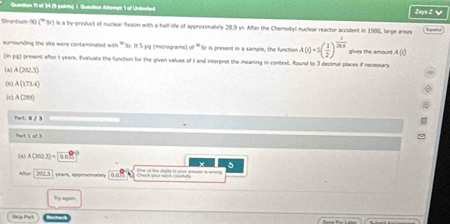 Question Altempt: 1 of Unlimited Zayo Z √ 
Strontium -90 (^90 Sr) is a by-product of nuclear fission with a half-life of approximately 28.9 yr. After the Chernobyl nuclear reactor accident in 1986, large areas Español 
surrounding the site were contaminated with (x) Sr. If 5μg (micrograms) of ' Sr is present in a sample, the function A(t)=5( 1/2 )^ 1/28.9  gives the amount A(t)
(in μg) present after t years. Evaluate the function for the given values of t and interpret the meaning in context. Round to 3 decimal places if necessary. 
(a) A(202.3)
∞ 
(b) A(173.4)
(c) A(289)
fart:0/3
Part 1 of 3 
(a) A(202.3)= 0.03
5 
One of the digits in your answer is wrong 
After 202.3 years, approximately ands Check your work carefully 
Try again 
Skip Part Recheck