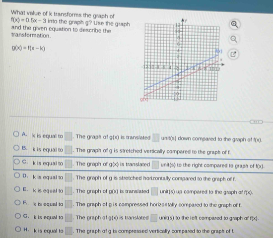 What value of k transforms the graph of
f(x)=0.5x-3 into the graph g? Use the graph 
and the given equation to describe the
transformation.
g(x)=f(x-k)
A. k is equal to □. The graph of g(x) is translated □ unit(s) down compared to the graph of f(x).
B. k is equal to □. The graph of g is stretched vertically compared to the graph of f.
C. k is equal to □. The graph of g(x) is translated unit(s) to the right compared to graph of f(x).
D. k is equal to □. The graph of g is stretched horizontally compared to the graph of f.
E. k is equal to □. The graph of g(x) is translated □ unit(s) up compared to the graph of f(x).
F. k is equal to □. The graph of g is compressed horizontally compared to the graph of f.
G. k is equal to □. The graph of g(x) is translated □ unit(s) to the left compared to graph of f(x). 
H. k is equal to □. The graph of g is compressed vertically compared to the graph of f.