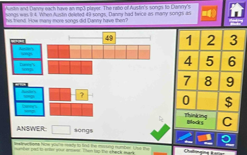Austin and Danny each have an mp3 player. The ratio of Austin's songs to Danny's 
songs was 9:4. When Austin deleted 49 songs, Danny had twice as many songs as 
his friend. How many more songs did Danny have then? 
Bleds 

Austin's 
songs 
? 
Danny's 
songs 
ANSWER: songs 
Instructions Now you're ready to find the missing number. Use the Challtnging Rator 
mumber ped to erter your enswer. Then tap the check mark