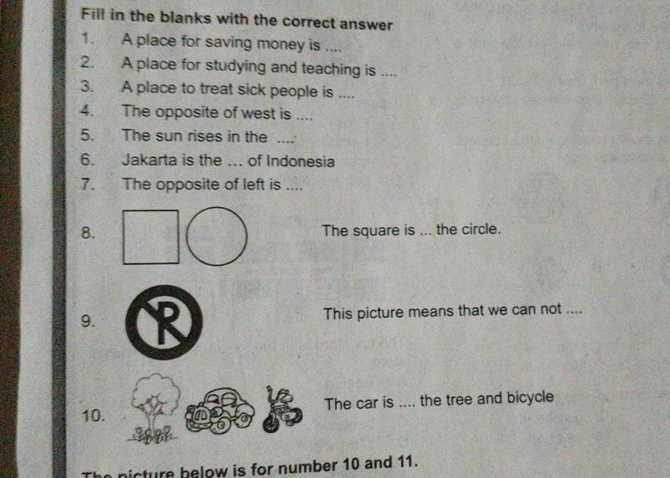 Fill in the blanks with the correct answer 
1. A place for saving money is .... 
2. A place for studying and teaching is .... 
3. A place to treat sick people is .... 
4. The opposite of west is .... 
5. The sun rises in the .... 
6. Jakarta is the ... of Indonesia 
7. The opposite of left is .... 
8. The square is ... the circle. 
9. This picture means that we can not .... 
10. The car is .... the tree and bicycle 
n nicture below is for number 10 and 11.