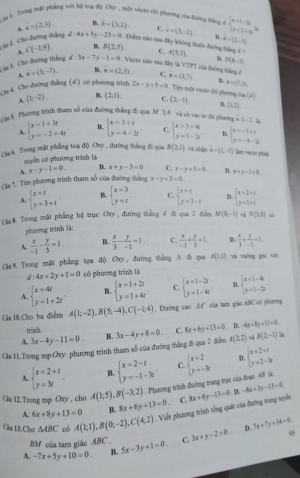Cau l. Trong mật phẳng với hệ toạ độ Oxy , một véctơ chi phương của đường thắng đ
A. a=(2,3).
d:beginarrayl x=1-2x y=2+3xendarray. la
B. dot b=2). C. c=(3,-2). D. d=(2,-3).
Cầu 2. Cho đường thẳng d:4x+3y-23=0 Điểm nào sau đãy không thuộc đường thắng d ?
A. C(-1;9).
B. B(2;5). C. A(5;3). D. D(8,-3).
Cầu 3. Cho đường thẳng d:3x-7y-1=0. Vecto nào sau đây là VTPT của đường thắng đ
A. n=(3;-7).
B. n=(2;3). C.
Cầu 4. Cho đường thẳng (d) có phương trình 2x-y+5=0 n=(3,7). D. n=(7,3).. Tim một vectơ chỉ phương của (đ)
B. (2;1). C.
A. (1;-2). (2;-1). D. (1;2).
Cầu 5. Phương trình tham số của đường thẳng đi qua M 3;4 và có vec tơ chi phương overset -u1;-2 là:
A. beginarrayl x=1+3t y=-2+4tendarray. B. beginarrayl x=3+t y=4-2tendarray. C. beginarrayl x=3+4t y=1-2tendarray. . D. beginarrayl x=-3+t y=-4-2tendarray.
Câu 6. Trong mặt phẳng toạ độ Oxy , đường thẳng đi qua B(2;1) và nhận n=(1;-1) làm vectơ pháp
tuyến có phương trình là
A. x-y-1=0.
B. x+y-3=0. C. x-y+5=0. D.
Cu 7. Tìm phương trình tham số của đường thẳng x-y+3=0. x+y-1=0.
C.
B. beginarrayl x=3 y=tendarray. . beginarrayl x=t y=3-tendarray. . D.
A. beginarrayl x=t y=3+tendarray. beginarrayl x=2+t y=1+tendarray.
Câu 8. Trong mặt phẳng hệ trục Oxy, đường thẳng đ đi qua 2 điểm M(0;-1) và N(3;0) có
phương trình là:
B.
A.  x/-1 - y/3 =1.  x/3 - y/-1 =1. C.  x/-1 + y/3 =1. D.  x/3 + y/-1 =1.
Câu 9. Trong mặt phẳng tọa độ Oxy, đường thẳng △ đi qua A(1;1) và vuông góc với
d:4x+2y+1=0 có phương trình là
A. beginarrayl x=4t y=1+2tendarray. .
B. beginarrayl x=1+2t y=1+4tendarray. C. beginarrayl x=1-2t y=1-4tendarray. D. beginarrayl x=1-4t y=1-2tendarray. .
Câu 10.Cho ba điểm A(1;-2),B(5;-4),C(-1;4). Đường cao AA' của tam giác ABC có phương
trình.
A. 3x-4y-11=0. B. 3x-4y+8=0. C. 8x+6y+13=0. D. -6x+8y+11=0.
Cầu 11.Trong mp Oxy phương trình tham số của đường thẳng đi qua 2 điểm A(2;2) và B(2;-1) là:
A. beginarrayl x=2+t y=3tendarray.
B. beginarrayl x=2-t y=-1-3tendarray. . C. beginarrayl x=2 y=-3tendarray. . D. beginarrayl x=2+t y=2-3tendarray.
Câu 12.Trong mp Oxy , cho A(1;5),B(-3;2). Phương trình đường trung trực của đoạn AB là:
. D.
A. 6x+8y+13=0 B. 8x+6y+13=0. C. 8x+6y-13=0 -8x+3y-13=0.
Câu 13.Cho △ ABC có A(1;1),B(0;-2),C(4;2). Viết phương trình tổng quát của đường trung tuyển
D. 7x+7y+14=0.
95
BM của tam giác ABC .
A. -7x+5y+10=0 B. 5x-3y+1=0. C. 3x+y-2=0.