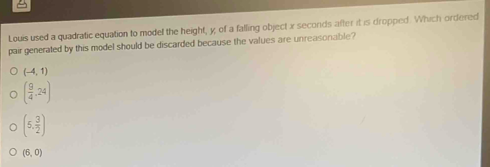 Louis used a quadratic equation to model the height, y, of a falling object x seconds after it is dropped. Which ordered
pair generated by this model should be discarded because the values are unreasonable?
(-4,1)
( 9/4 ,24)
(5, 3/2 )
(6,0)