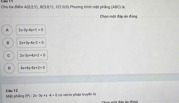 Cau 11
Cho ba điểm A(0;2;1), B(3;0;1), C(1;0;0).Phương trình mặt phẳng (ABC) là:
Chọn một đáp án đúng
A 2x-3y-4z+1=0
B 2x+3y-4z-2=0
C 2x-3y+4z+2=0
D 4x+6y-8z+2=0
Câu 12
Mặt phẳng (P) : 2x-3y+z-4=0 có véctơ pháp truyến là
Chọn một đáp án đúng