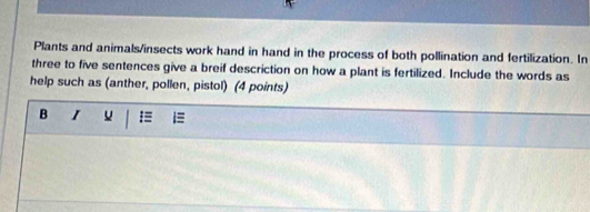 Plants and animals/insects work hand in hand in the process of both pollination and fertilization. In 
three to five sentences give a breif descriction on how a plant is fertilized. Include the words as 
help such as (anther, pollen, pistol) (4 points) 
B I u . =≡