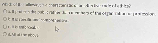 Which of the following is a characteristic of an effective code of ethics?
a. it protects the public rather than members of the organization or profession.
b. It is specific and comprehensive.
c. It is enforceable.
d. All of the above