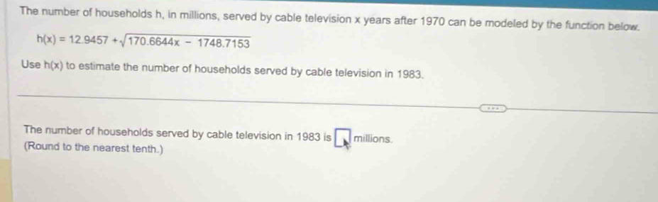 The number of households h, in millions, served by cable television x years after 1970 can be modeled by the function below.
h(x)=12.9457+sqrt(170.6644x-1748.7153)
Use h(x) to estimate the number of households served by cable television in 1983. 
The number of households served by cable television in 1983 is □ millions. 
(Round to the nearest tenth.)