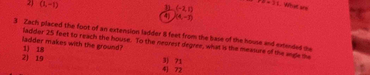 2) (1,-1)
TD=31. What are
3) (-2,1)
4) (4,-3)
3 Zach placed the foot of an extension ladder 8 feet from the base of the house and extended the
ladder makes with the ground?
ladder 25 feet to reach the house. To the negrest degree, what is the measure of the angle the
1) 18
2) 19
3) 71
4) 72