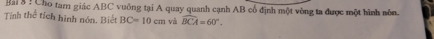 Bai 8 : Cho tam giác ABC vuông tại A quay quanh cạnh AB cố định một vòng ta được một hình nón. 
Tính thể tích hình nón. Biết BC=10cm và widehat BCA=60°.