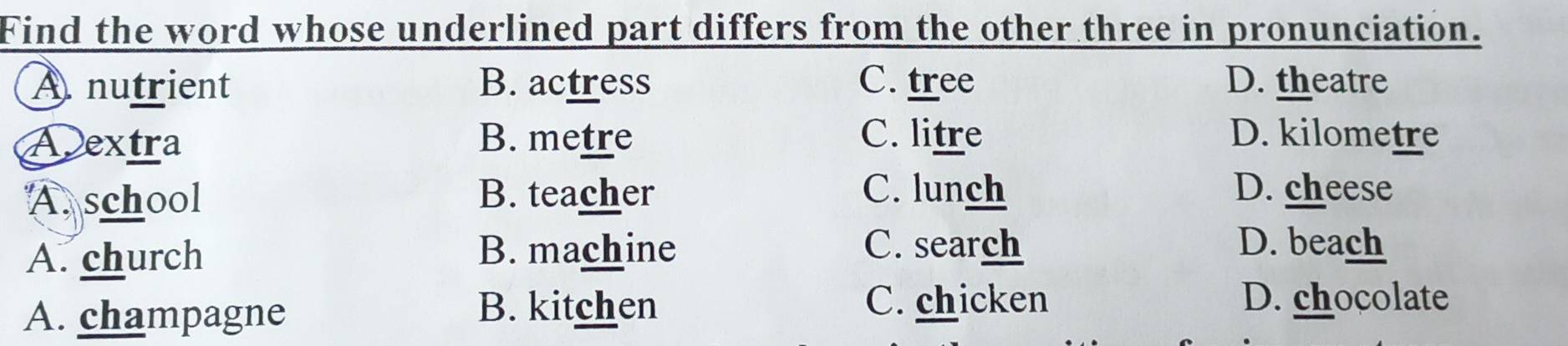 Find the word whose underlined part differs from the other three in pronunciation.
A nutrient B. actress C. tree D. theatre
Aextra B. metre C. litre D. kilometre
A. school B. teacher C. lunch D. cheese
A. church
B. machine C. search D. beach
A. champagne
B. kitchen C. chicken D. chocolate