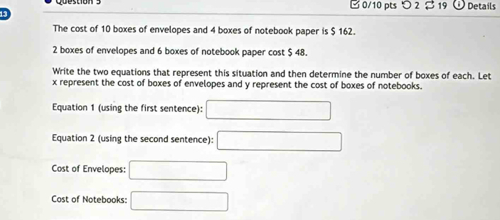 □ 0/10 pts つ 2 % 19 Details 
13 
The cost of 10 boxes of envelopes and 4 boxes of notebook paper is $ 162.
2 boxes of envelopes and 6 boxes of notebook paper cost $ 48. 
Write the two equations that represent this situation and then determine the number of boxes of each. Let
x represent the cost of boxes of envelopes and y represent the cost of boxes of notebooks. 
Equation 1 (using the first sentence): □ 
Equation 2 (using the second sentence): □ 
Cost of Envelopes: □ 
Cost of Notebooks: □