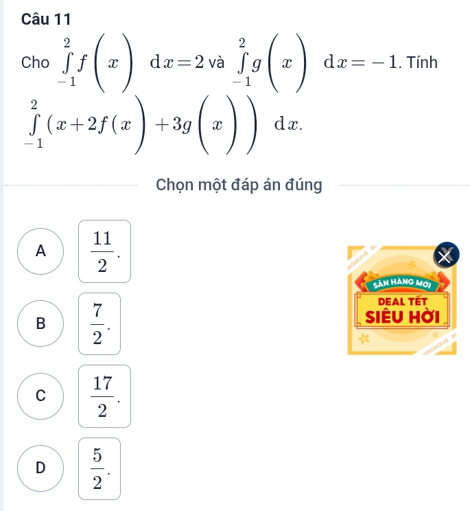 Cho ∈tlimits _(-1)^2f(x)dx=2va∈tlimits _(-1)^2g(x)dx=-1. Tính
∈tlimits _(-1)^2(x+2f(x)+3g(x))dx. 
Chọn một đáp án đúng
A  11/2 . 
Sản Hàng mới
DEAL Tết
B  7/2 . 
SIÊU Hời
*
NGMOIVE 5
C  17/2 .
D  5/2 .