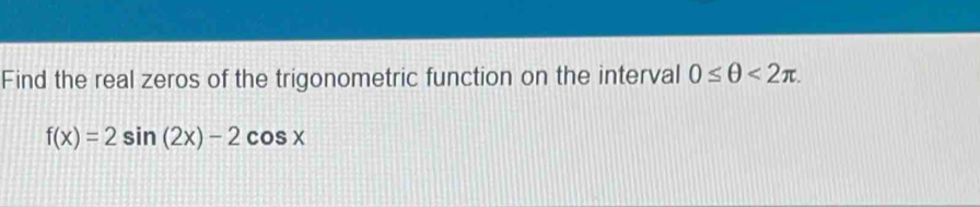 Find the real zeros of the trigonometric function on the interval 0≤ θ <2π.
f(x)=2sin (2x)-2cos x