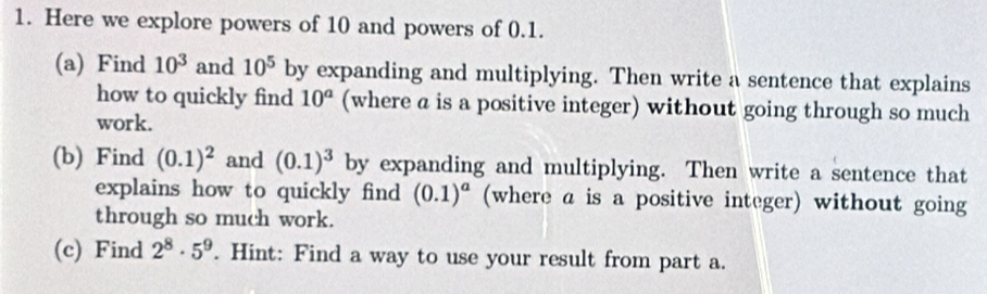 Here we explore powers of 10 and powers of 0.1. 
(a) Find 10^3 and 10^5 by expanding and multiplying. Then write a sentence that explains 
how to quickly find 10^a (where a is a positive integer) without going through so much 
work. 
(b) Find (0.1)^2 and (0.1)^3 by expanding and multiplying. Then write a sentence that 
explains how to quickly find (0.1)^a (where a is a positive integer) without going 
through so much work. 
(c) Find 2^8· 5^9. Hint: Find a way to use your result from part a.