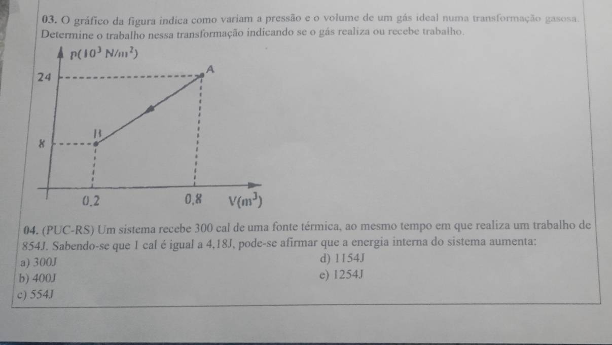 gráfico da figura indica como variam a pressão e o volume de um gás ideal numa transformação gasosa.
Determine o trabalho nessa transformação indicando se o gás realiza ou recebe trabalho.
04. (PUC-RS) Um sistema recebe 300 cal de uma fonte térmica, ao mesmo tempo em que realiza um trabalho de
854J. Sabendo-se que 1 cal é igual a 4,18J, pode-se afirmar que a energia interna do sistema aumenta:
a) 300J d) 1154J
b) 400J e) 1254J
c) 554J