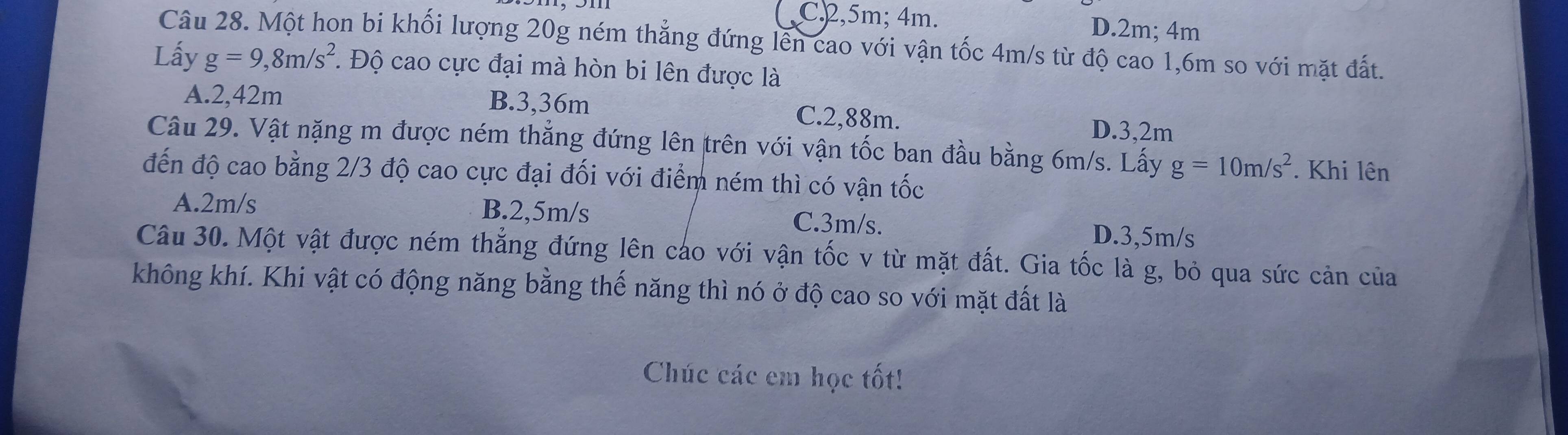 C2, 5m; 4m. D. 2m; 4m
Câu 28. Một hon bi khối lượng 20g ném thẳng đứng lên cao với vận tốc 4m/s từ độ cao 1,6m so với mặt đất.
Lấy g=9,8m/s^2. . Độ cao cực đại mà hòn bi lên được là
A. 2,42m B. 3,36m C. 2,88m. D. 3,2m
Câu 29. Vật nặng m được ném thắng đứng lên trên với vận tốc ban đầu bằng 6m/s. Lấy g=10m/s^2. Khi lên
đến độ cao bằng 2/3 độ cao cực đại đối với điểm ném thì có vận tốc
A. 2m/s B. 2,5m/s C. 3m/s.
D. 3,5m/s
Câu 30. Một vật được ném thẳng đứng lên cáo với vận tốc v từ mặt đất. Gia tốc là g, bỏ qua sức cản của
không khí. Khi vật có động năng bằng thế năng thì nó ở độ cao so với mặt đất là
Chúc các em học tốt!