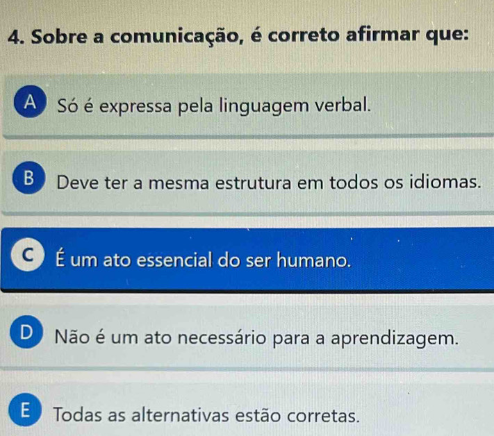 Sobre a comunicação, é correto afirmar que:
A Só é expressa pela linguagem verbal.
B Deve ter a mesma estrutura em todos os idiomas.
C É um ato essencial do ser humano.
D Não é um ato necessário para a aprendizagem.
E Todas as alternativas estão corretas.