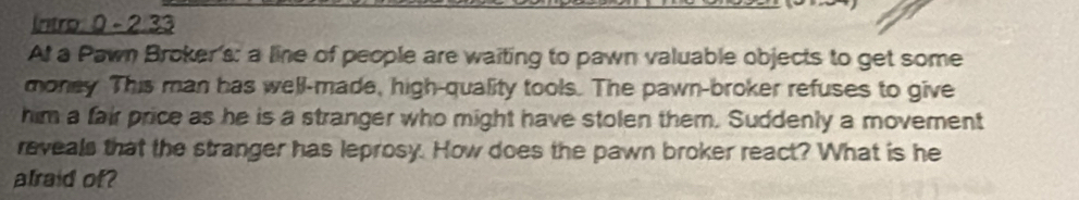 Intro: 0 - 2.33 
At a Pawn Broker's: a line of people are waiting to pawn valuable objects to get some 
money This man has well-made, high-quality tools. The pawn-broker refuses to give 
him a fair price as he is a stranger who might have stolen them. Suddenly a movement 
reveals that the stranger has leprosy. How does the pawn broker react? What is he 
alraid of?