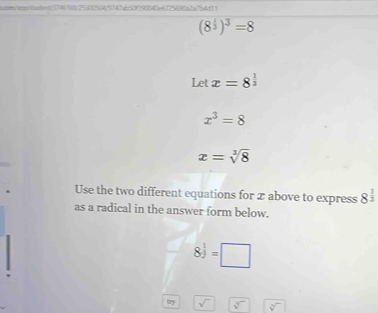 b046087558853457ab58758848c525580c2c7b4d11
(8^(frac 1)3)^3=8
Let x=8^(frac 1)3
x^3=8
x=sqrt[3](8)
Use the two different equations for x above to express 8^(frac 1)3
as a radical in the answer form below.
8^(frac 1)3=□
try sqrt() sqrt[3]() sqrt[3]()