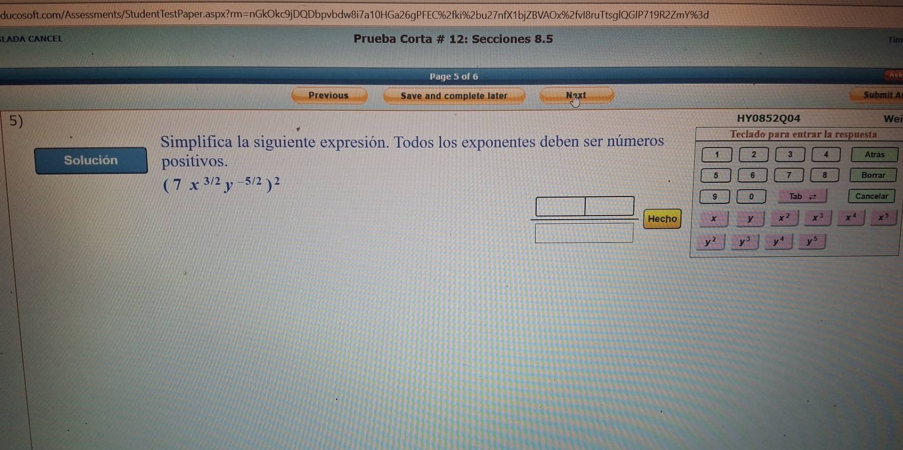 LADA CANCEL Prueba Corta # 12: Secciones 8.5 Tim
Page 5 of 6 Agi
Previous Save and complete later Next Submit A
5)
ei
Simplifica la siguiente expresión. Todos los exponentes deben ser números
Solución positivos.
(7x^(3/2)y^(-5/2))^2
Hecho