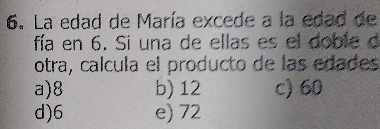 La edad de María excede a la edad de
fía en 6. Si una de ellas es el doble d
otra, calcula el producto de las edades
a) 8 b) 12 c) 60
d) 6 e) 72