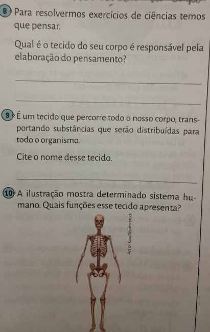 ® Para resolvermos exercícios de ciências temos 
que pensar. 
Qual é o tecido do seu corpo é responsável pela 
elaboração do pensamento? 
_ 
_ 
9 É um tecido que percorre todo o nosso corpo, trans- 
portando substâncias que serão distribuídas para 
todo o organismo. 
Cite o nome desse tecido. 
_ 
10 A ilustração mostra determinado sistema hu- 
mano. Quais funções esse tecido apresenta?