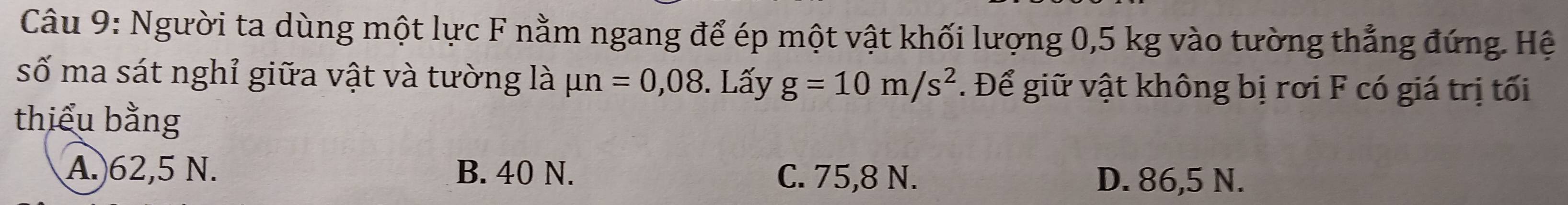 Người ta dùng một lực F nằm ngang để ép một vật khối lượng 0,5 kg vào tường thẳng đứng. Hệ
số ma sát nghỉ giữa vật và tường là mu n=0,08. Lấy g=10m/s^2. Để giữ vật không bị rơi F có giá trị tối
thiểu bằng
A. 62,5 N. B. 40 N. C. 75,8 N. D. 86,5 N.