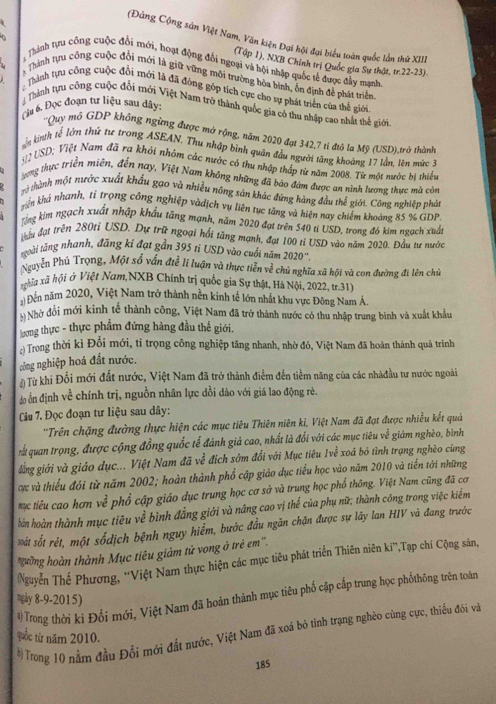 (Đảng Cộng sản Việt Nam, Văn kiện Đại hội đại biểu toàn quốc lần thứ XII)
(Tập 1), NXB Chỉnh trị Quốc gia Sự thật, tr.22-23).
Thành tựu công cuộc đổi mới, hoạt động đối ngoại và hội nhập quốc tế được đẩy mạnh
Thành tựu công cuộc đổi mới là giữ vững môi trường hòa bình, ôn định để phát triển
Thành tựu công cuộc đổi mới là đã đóng góp tích cực cho sự phát triển của thế giới
Cu 6. Đọc đoạn tư liệu sau dây:
Thành tựu công cuộc đổi mới Việt Nam trở thành quốc gia có thu nhập cao nhất thế giới
''Quy mô GDP không ngừng được mở rộng, năm 2020 đạt 342,7 tỉ đtô la Mỹ (USD),trở thành
ên kinth tế lớn thứ tư trong ASEAN. Thu nhập bình quân đầu người tăng khoảng 17 lần, lên mức 3
512 USD; Việt Nam đã ra khỏi nhỏm các nước có thu nhập thấp từ năm 2008. Từ một nước bì thiếu
ương thực triền miên, đến nay, Việt Nam không những đã bảo đảm được an nình lượng thực mà còn
trừ thành một nước xuất khẩu gạo và nhiều nông sản khác đứng hàng đầu thế giới. Công nghiệp phát
Tiễn khá nhanh, tỉ trọng công nghiệp vàdịch vụ liên tục tăng và hiện nay chiếm khoảng 85 % GDP.
Tổng kim ngạch xuất nhập khẩu tăng mạnh, năm 2020 đạt trên 540 ti USD, trong đó kim ngạch xuất
thầu đạt trên 280ti USD. Dự trữ ngoại hồi tăng mạnh, đạt 100 tỉ USD vào năm 2020. Đầu tư nước
ngoài tăng nhanh, đăng ki đạt gần 395 ti USD vào cuối năm 2020
Nguyễn Phú Trọng, Một số vấn đtề li luận và thực tiễn về chủ nghĩa xã hội và con đường đi lên chủ
nghĩa xã hội ở Việt Nam,NXB Chính trị quốc gia Sự thật, Hà Nội, 2022, tr.31)
a) Đến năm 2020, Việt Nam trở thành nền kinh tế lớn nhất khu vực Đông Nam Á.
b) Nhờ đổi mới kinh tế thành công, Việt Nam đã trở thành nước có thu nhập trung bình và xuất khẩu
lương thực - thực phẩm đứng hàng đầu thế giới.
c) Trong thời kì Đổi mới, tỉ trọng công nghiệp tăng nhanh, nhờ đó, Việt Nam đã hoàn thành quá trình
công nghiệp hoá đất nước.
đ) Từ khi Đổi mới đất nước, Việt Nam đã trở thành điểm đến tiểm năng của các nhàđầu tư nước ngoài
do ổn định về chính trị, nguồn nhân lực dồi dào với giá lao động rè.
Câu 7. Đọc đoạn tư liệu sau dây:
''Trên chặng đường thực hiện các mục tiêu Thiên niên ki, Việt Nam đã đạt được nhiều kết quả
rất quan trọng, được cộng đồng quốc tế đánh giá cao, nhất là đối với các mục tiêu về giảm nghèo, bình
đẳng giới và giáo dục... Việt Nam đã về đích sớm đổi với Mục tiêu 1về xoá bỏ tình trạng nghèo cùng
cực và thiếu đói từ năm 2002; hoàn thành phổ cập giáo dục tiểu học vào năm 2010 và tiến tới những
mục tiểu cao hơn về phổ cập giáo dục trung học cơ sở và trung học phổ thông. Việt Nam cũng đã cơ
bản hoàn thành mục tiêu về bình đẳng giới và nâng cao vị thế của phụ nữ; thành công trong việc kiểm
át sốt rét, một sốdịch bệnh nguy hiểm, bước đầu ngăn chặn được sự lây lan HIV và đang trước
*gường hoàn thành Mục tiêu giảm tử vong ở trẻ em''.
Nguyễn Thế Phương, “Việt Nam thực hiện các mục tiêu phát triển Thiên niên ki”,Tạp chí Cộng sản,
#) Trong thời kì Đổi mới, Việt Nam đã hoàn thành mục tiêu phố cập cấp trung học phốthông trên toàn
ngày 8-9-2015)
b)Trong 10 nằm đầu Đổi mới đất nước, Việt Nam đã xoá bỏ tình trạng nghèo cùng cực, thiếu đói và
quốc từ năm 2010.
185