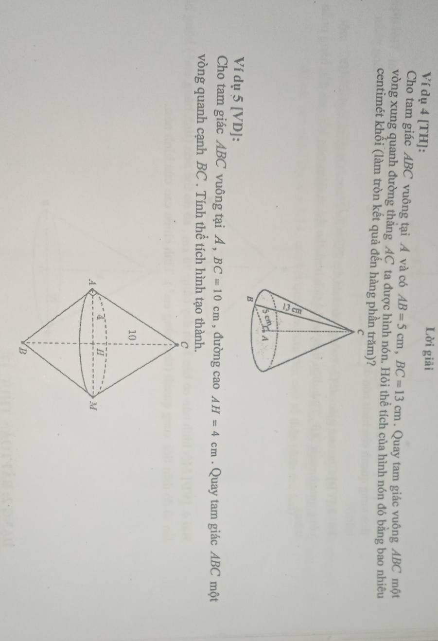 Ví dụ 4 [TH]: 
Lời giải 
Cho tam giác ABC vuông tại Á và có AB=5cm, BC=13cm. Quay tam giác vuông ABC một 
vòng xung quanh đường thăng AC ta được hình nón. Hỏi thể tích của hình nón đó bằng bao nhiêu 
centimét khối (làm tròn kết quả đến hàng phần trăm)? 
Ví dụ 5 [VD]: 
Cho tam giác ABC vuông tại A , BC=10cm , dường cao AH=4cm. Quay tam giác ABC một 
vòng quanh cạnh BC. Tính thể tích hình tạo thành.