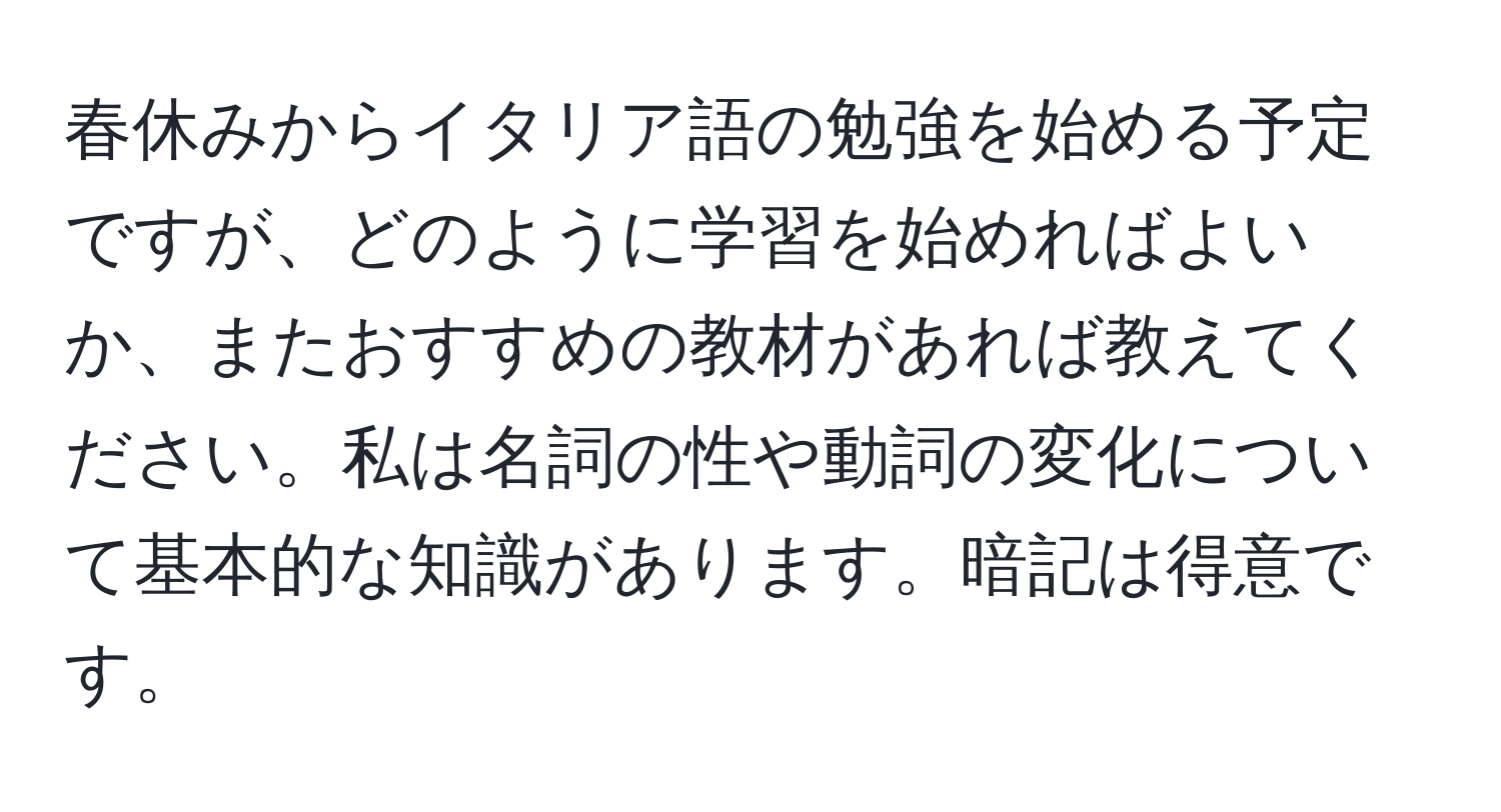 春休みからイタリア語の勉強を始める予定ですが、どのように学習を始めればよいか、またおすすめの教材があれば教えてください。私は名詞の性や動詞の変化について基本的な知識があります。暗記は得意です。