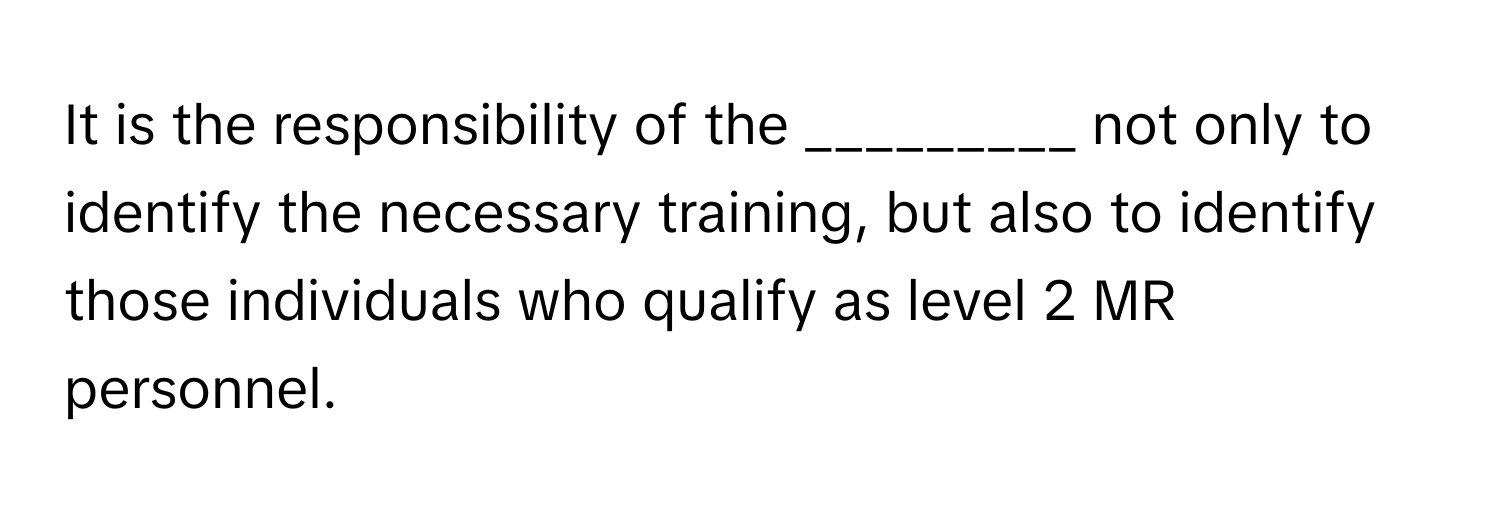 It is the responsibility of the _________ not only to identify the necessary training, but also to identify those individuals who qualify as level 2 MR personnel.