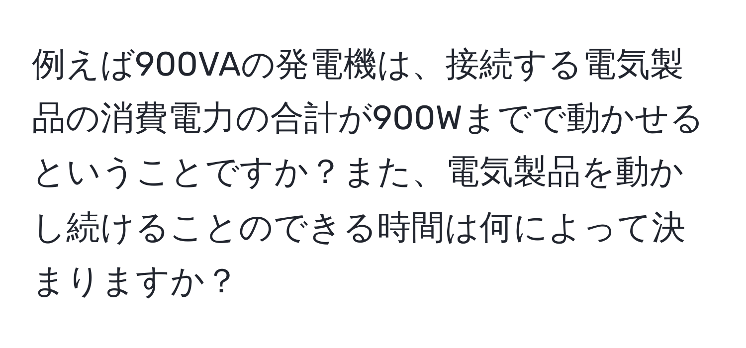 例えば900VAの発電機は、接続する電気製品の消費電力の合計が900Wまでで動かせるということですか？また、電気製品を動かし続けることのできる時間は何によって決まりますか？