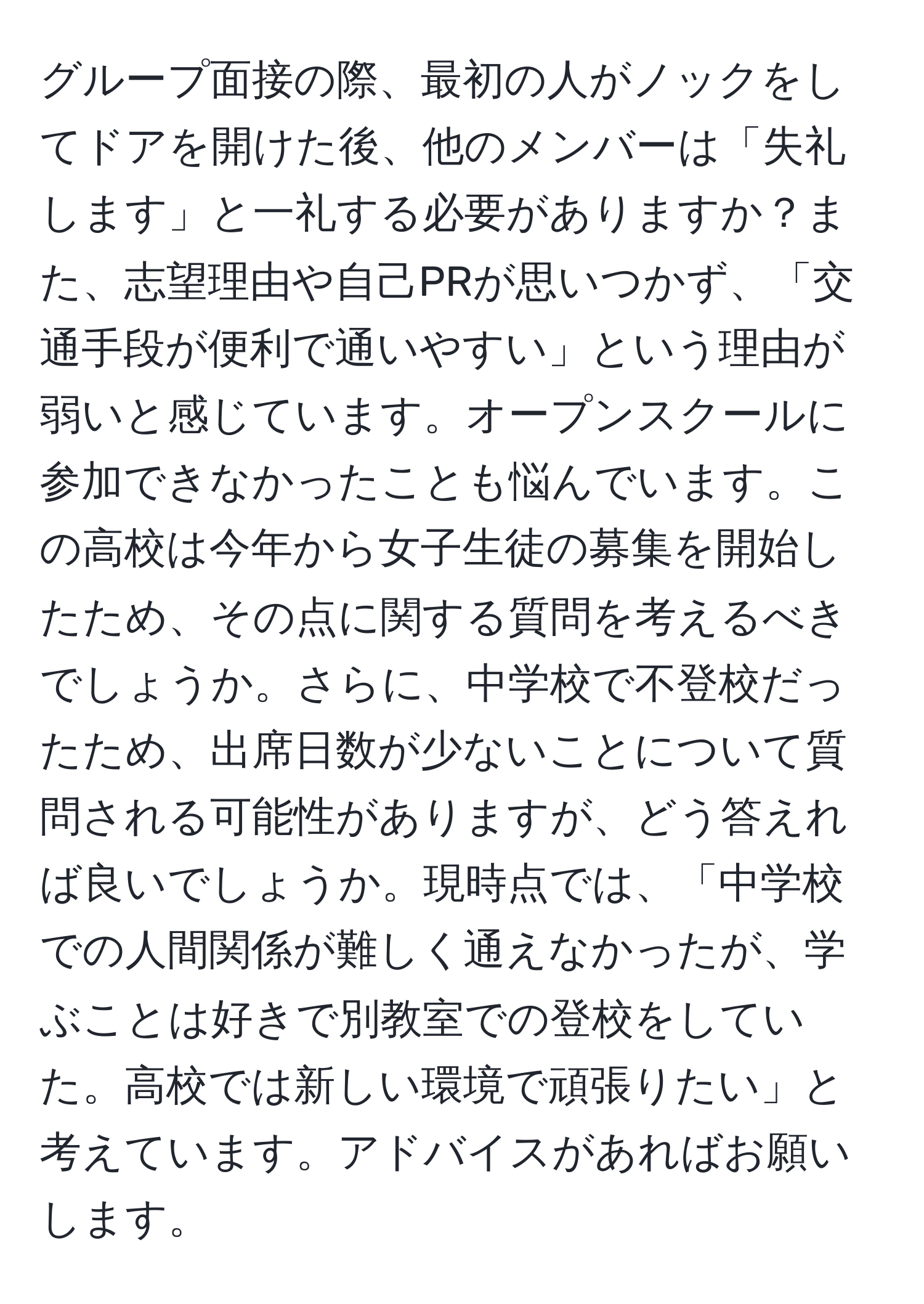 グループ面接の際、最初の人がノックをしてドアを開けた後、他のメンバーは「失礼します」と一礼する必要がありますか？また、志望理由や自己PRが思いつかず、「交通手段が便利で通いやすい」という理由が弱いと感じています。オープンスクールに参加できなかったことも悩んでいます。この高校は今年から女子生徒の募集を開始したため、その点に関する質問を考えるべきでしょうか。さらに、中学校で不登校だったため、出席日数が少ないことについて質問される可能性がありますが、どう答えれば良いでしょうか。現時点では、「中学校での人間関係が難しく通えなかったが、学ぶことは好きで別教室での登校をしていた。高校では新しい環境で頑張りたい」と考えています。アドバイスがあればお願いします。