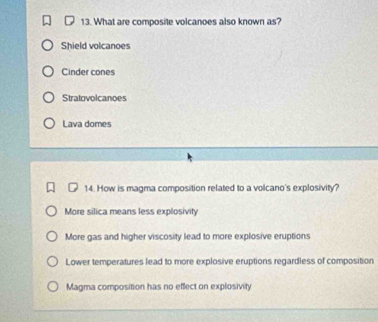 What are composite volcanoes also known as?
Shield volcanoes
Cinder cones
Stratovolcanoes
Lava domes
14. How is magma composition related to a volcano's explosivity?
More silica means less explosivity
More gas and higher viscosity lead to more explosive eruptions
Lower temperatures lead to more explosive eruptions regardless of composition
Magma composition has no effect on explosivity