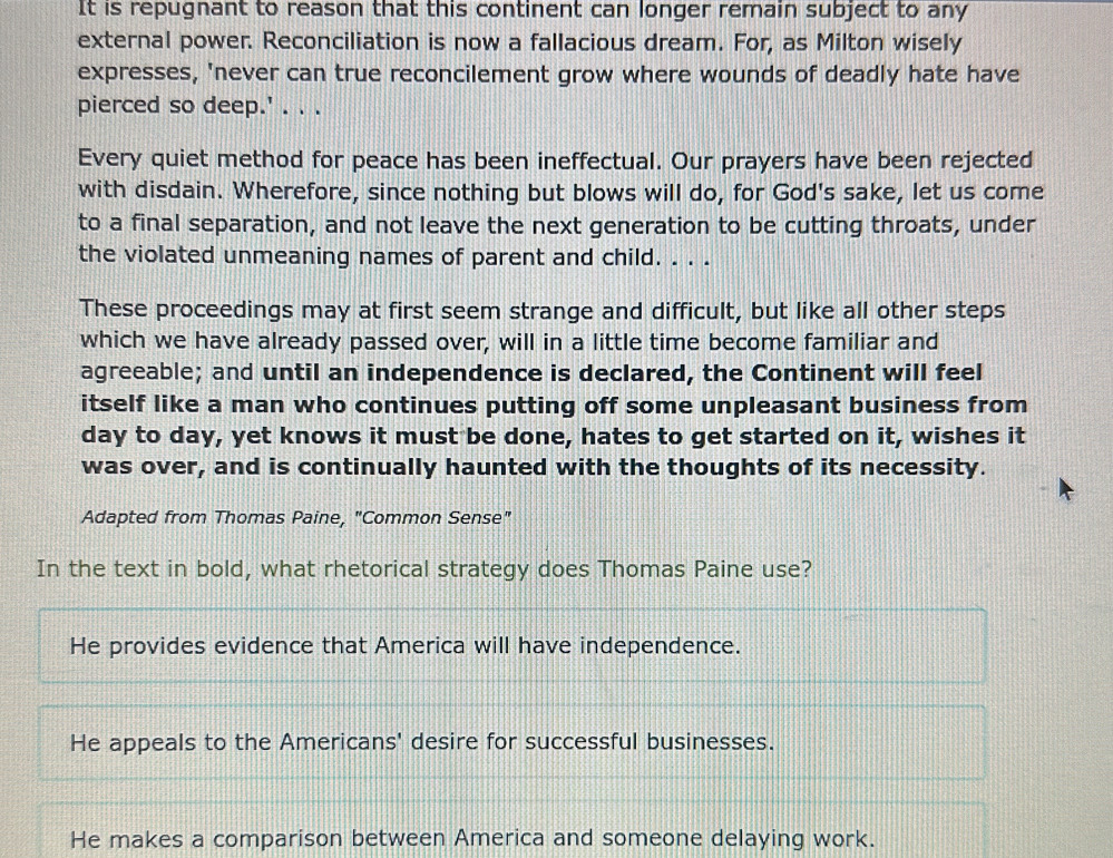 It is repugnant to reason that this continent can longer remain subject to any
external power. Reconciliation is now a fallacious dream. For, as Milton wisely
expresses, 'never can true reconcilement grow where wounds of deadly hate have
pierced so deep.' . . .
Every quiet method for peace has been ineffectual. Our prayers have been rejected
with disdain. Wherefore, since nothing but blows will do, for God's sake, let us come
to a final separation, and not leave the next generation to be cutting throats, under
the violated unmeaning names of parent and child. . . .
These proceedings may at first seem strange and difficult, but like all other steps
which we have already passed over, will in a little time become familiar and
agreeable; and until an independence is declared, the Continent will feel
itself like a man who continues putting off some unpleasant business from
day to day, yet knows it must be done, hates to get started on it, wishes it
was over, and is continually haunted with the thoughts of its necessity.
Adapted from Thomas Paine, "Common Sense"
In the text in bold, what rhetorical strategy does Thomas Paine use?
He provides evidence that America will have independence.
He appeals to the Americans' desire for successful businesses.
He makes a comparison between America and someone delaying work.