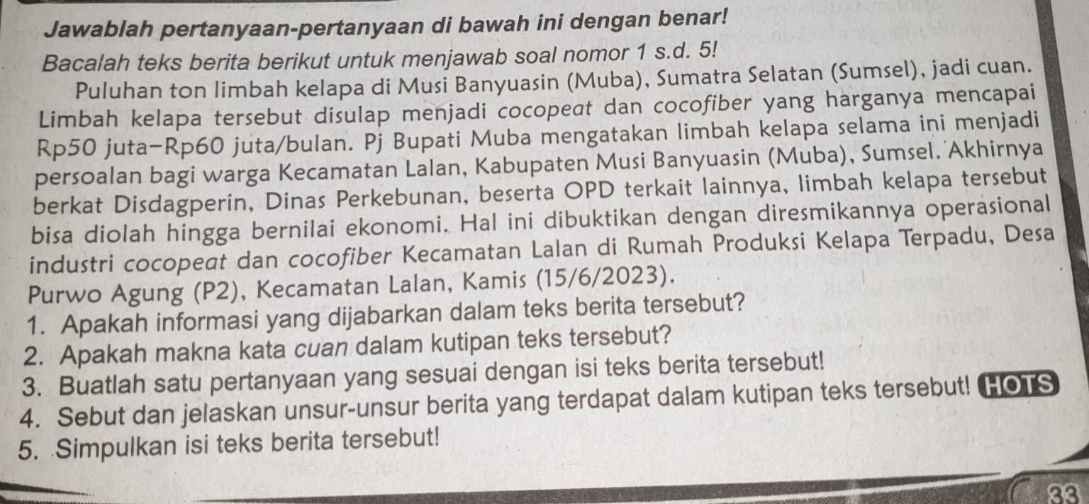 Jawablah pertanyaan-pertanyaan di bawah ini dengan benar! 
Bacalah teks berita berikut untuk menjawab soal nomor 1 s.d. 5! 
Puluhan ton limbah kelapa di Musi Banyuasin (Muba), Sumatra Selatan (Sumsel), jadi cuan. 
Limbah kelapa tersebut disulap menjadi cocopeat dan cocofiber yang harganya mencapai 
Rp50 juta- Rp60 juta/bulan. Pj Bupati Muba mengatakan limbah kelapa selama ini menjadi 
persoalan bagi warga Kecamatan Lalan, Kabupaten Musi Banyuasin (Muba), Sumsel. Akhirnya 
berkat Disdagperin, Dinas Perkebunan, beserta OPD terkait lainnya, limbah kelapa tersebut 
bisa diolah hingga bernilai ekonomi. Hal ini dibuktikan dengan diresmikannya operasional 
industri cocopeat dan cocofiber Kecamatan Lalan di Rumah Produksi Kelapa Terpadu, Desa 
Purwo Agung (P2), Kecamatan Lalan, Kamis (15/6/2023). 
1. Apakah informasi yang dijabarkan dalam teks berita tersebut? 
2. Apakah makna kata cuan dalam kutipan teks tersebut? 
3. Buatlah satu pertanyaan yang sesuai dengan isi teks berita tersebut! 
4. Sebut dan jelaskan unsur-unsur berita yang terdapat dalam kutipan teks tersebut! HOTS 
5. Simpulkan isi teks berita tersebut! 
23