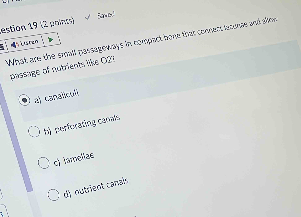 estion 19 (2 points) Saved
What are the small passageways in compact bone that connect lacunae and allow Listen
passage of nutrients like O2?
a) canaliculi
b) perforating canals
c) lamellae
d) nutrient canals