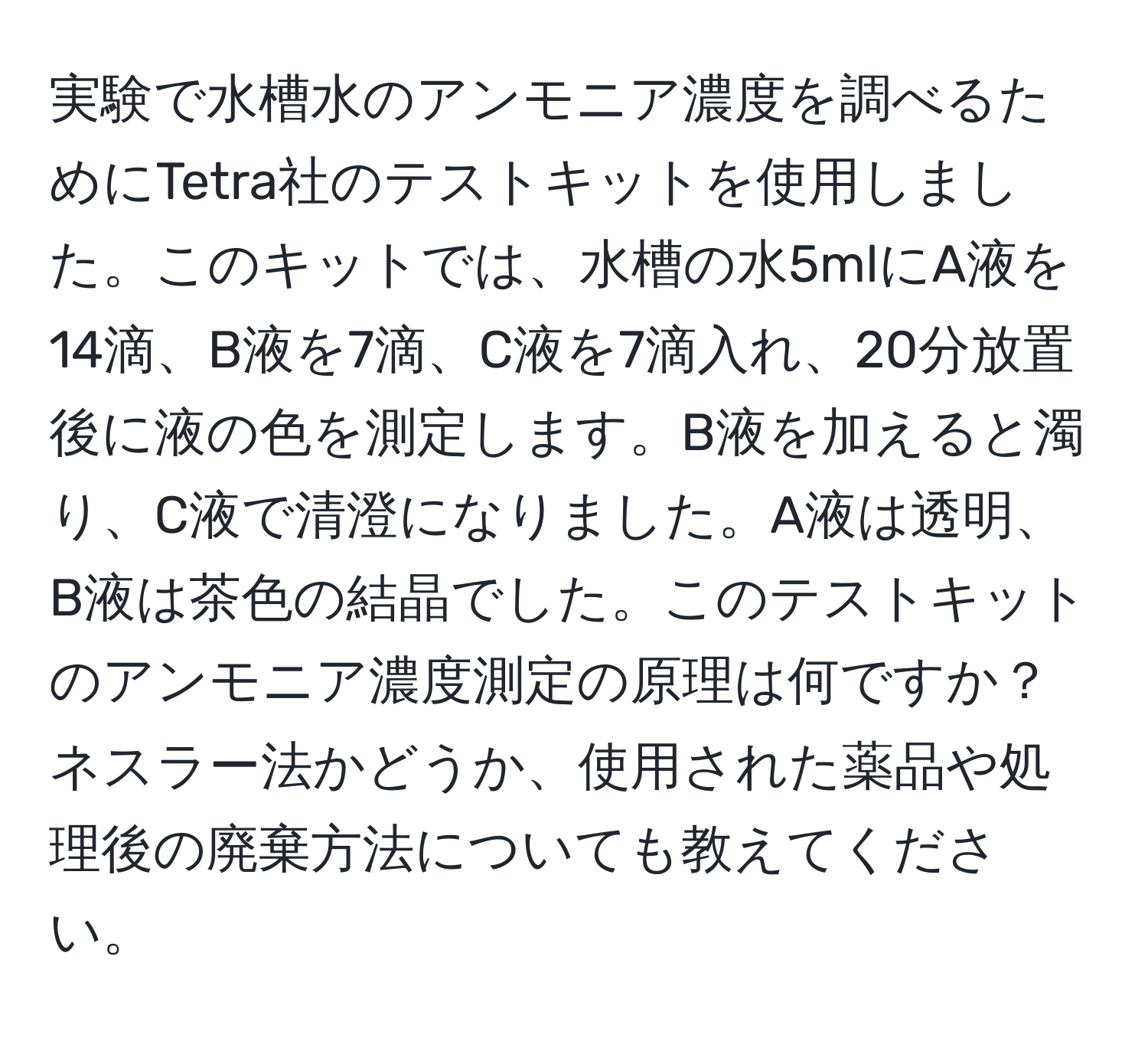 実験で水槽水のアンモニア濃度を調べるためにTetra社のテストキットを使用しました。このキットでは、水槽の水5mlにA液を14滴、B液を7滴、C液を7滴入れ、20分放置後に液の色を測定します。B液を加えると濁り、C液で清澄になりました。A液は透明、B液は茶色の結晶でした。このテストキットのアンモニア濃度測定の原理は何ですか？ネスラー法かどうか、使用された薬品や処理後の廃棄方法についても教えてください。