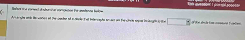 This question: 1 cortla) constle 
Select the correct choice that completes the sentence below. 
An angle with its verlex at the center of a circle that intercepts an ars on the circle squal in length to the of the drde has messure t rades.