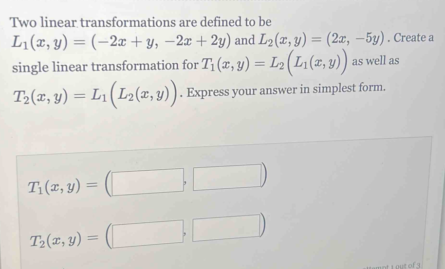 Two linear transformations are defined to be
L_1(x,y)=(-2x+y,-2x+2y) and L_2(x,y)=(2x,-5y). Create a 
single linear transformation for T_1(x,y)=L_2(L_1(x,y)) as well as
T_2(x,y)=L_1(L_2(x,y)). Express your answer in simplest form.
T_1(x,y)=(□ ,□ )
T_2(x,y)=(□ ,□ )