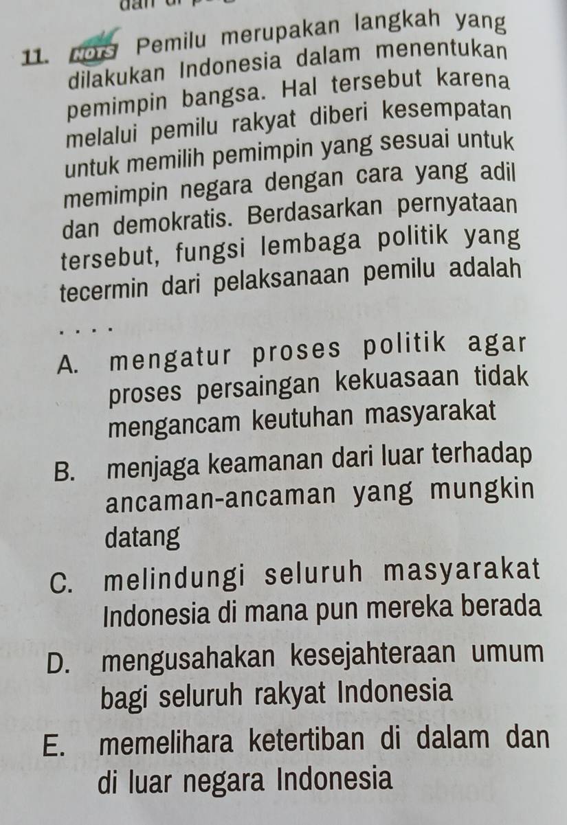 Pemilu merupakan langkah yang
dilakukan Indonesia dalam menentukan
pemimpin bangsa. Hal tersebut karena
melalui pemilu rakyat diberi kesempatan
untuk memilih pemimpin yang sesuai untuk
memimpin negara dengan cara yang adil
dan demokratis. Berdasarkan pernyataan
tersebut, fungsi lembaga politik yang
tecermin dari pelaksanaan pemilu adalah
. . .
A. mengatur proses politik agar
proses persaingan kekuasaan tidak
mengancam keutuhan masyarakat
B. menjaga keamanan dari luar terhadap
ancaman-ancaman yang mungkin
datang
C. melindungi seluruh masyarakat
Indonesia di mana pun mereka berada
D. mengusahakan kesejahteraan umum
bagi seluruh rakyat Indonesia
E. memelihara ketertiban di dalam dan
di luar negara Indonesia