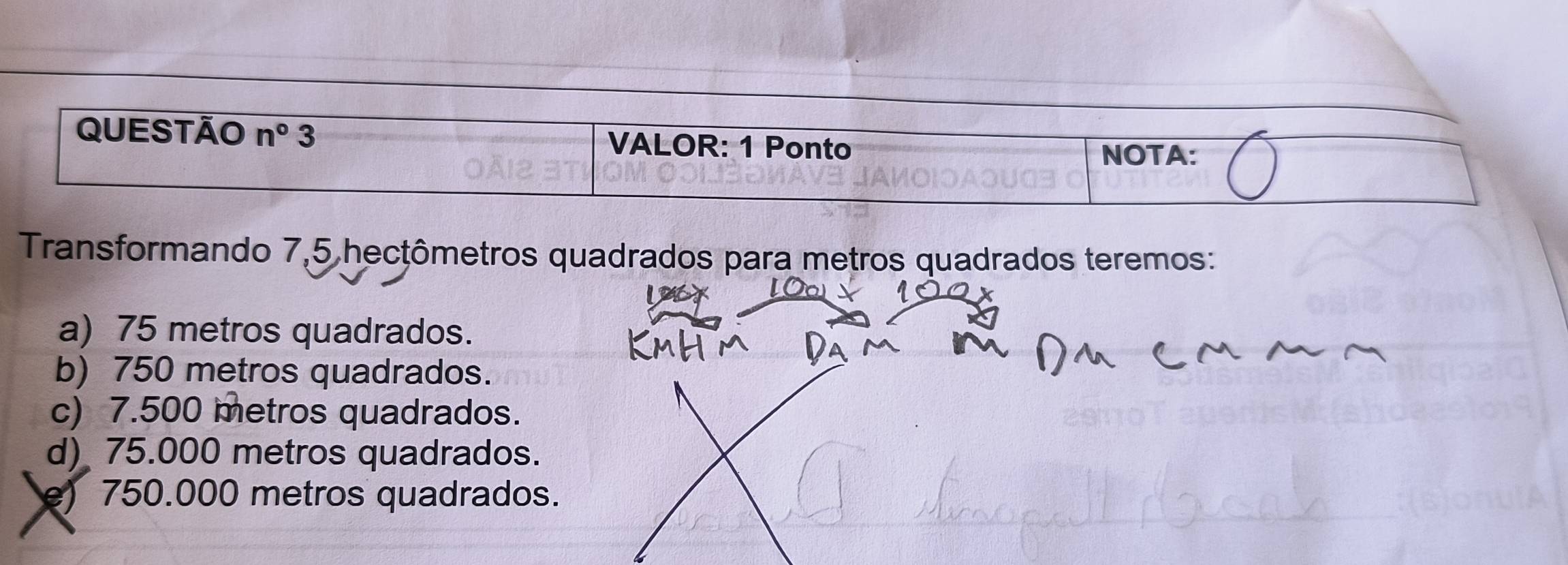 Transformando 7,5 hecţômetros quadrados para metros quadrados teremos:
a) 75 metros quadrados.
b) 750 metros quadrados.
c) 7.500 metros quadrados.
d) 75.000 metros quadrados.
e) 750.000 metros quadrados.