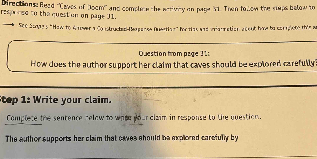 Directions: Read “Caves of Doom” and complete the activity on page 31. Then follow the steps below to 
response to the question on page 31. 
See Scope’s “How to Answer a Constructed-Response Question” for tips and information about how to complete this a 
Question from page 31: 
How does the author support her claim that caves should be explored carefully? 
Step 1: Write your claim. 
Complete the sentence below to write your claim in response to the question. 
The author supports her claim that caves should be explored carefully by