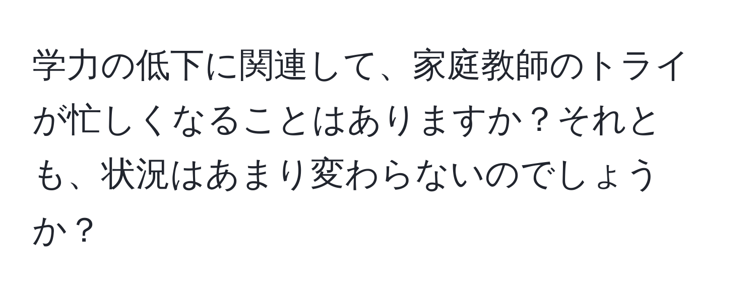 学力の低下に関連して、家庭教師のトライが忙しくなることはありますか？それとも、状況はあまり変わらないのでしょうか？