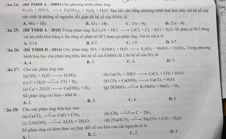 (Đề TSĐH A - 2009) Cho phương trình phản ứng:
Fe_3O_4+HNO_3to Fe(NO_3)_3+N_xO_y+H_2O. Sau khi cân bằng phương trình hoá học trên với hệ số của
các chất là những số nguyên, tối giản thì hệ số của HNO_3 là
A. 46x-18y. B. 45x-18y. C. 13x-9y. D. 23x-9y.
Câu 25: (Đề TSĐH A - 2010) Trong phản ứng: K_2Cr_2O_7+HClto CrCl_3+Cl_2+KCl+H_2O. Số phân tử HCl đóng
vai trò chất khử bằng k lần tổng số phân tử HCl tham gia phản ứng. Giá trị ciakla
A. 3/14. B. 4/7. C. 1/7. D. 3/7.
Câu 26: (Đề TSĐH B - 2014) Cho phản ứng: SO_2+KMnO_4+H_2Oto K_2SO_4+MnSO_4+H_2SO_4. Trong phương
trình hóa học của phản ứng trên, khi hệ số của KMnO_4 là 2 thì hệ số ciaSO_21
A. 4. B. 5. C. 6. D. 7.
Câu 27: Cho các phản ứng sau:
(a) SO_3+H_2Oto H_2SO_4; (b) CaCO_3+2HClto CaCl_2+CO_2+H_2O;
(c) C+H_2Oxrightarrow leftharpoons HCO+H_2; (d) CO_2+Ca(OH)_2to CaCO_3+H_2O;
(e) Ca+2H_2Oto Ca(OH)_2+H_2; (g) 2KMnO_4to K_2MnO_4+MnO_2+O_2.
Số phản ứng oxi hóa - khử là
A. 2. B. 3. C. 4. D. 5.
Câu 28: Cho các phản ứng hóa học sau:
(a) CaCO_3xrightarrow e^oCaO+CO_2; (b) CH_4xrightarrow e°,xtC+2H_2;
(c) 2Al(OH)_3xrightarrow e°Al_2O_3+3H_2O; (d) 2NaHCO_3xrightarrow t°Na_2CO_3+CO_2+H_2O.
Số phản ứng có kèm theo sự thay đổi số oxi hóa của các nguyên tử là
A. 1. B. 2.
C. 2. D. 4.