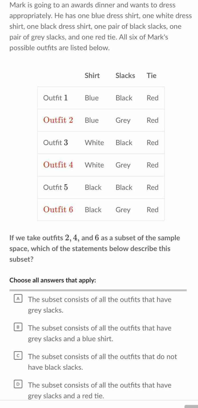 Mark is going to an awards dinner and wants to dress
appropriately. He has one blue dress shirt, one white dress
shirt, one black dress shirt, one pair of black slacks, one
pair of grey slacks, and one red tie. All six of Mark's
possible outfits are listed below.
If we take outfits 2, 4, and 6 as a subset of the sample
space, which of the statements below describe this
subset?
Choose all answers that apply:
A The subset consists of all the outfits that have
grey slacks.
The subset consists of all the outfits that have
grey slacks and a blue shirt.
The subset consists of all the outfits that do not
have black slacks.
The subset consists of all the outfits that have
grey slacks and a red tie.