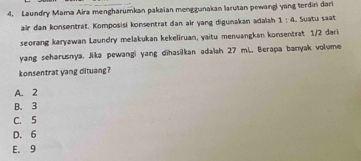 Laundry Mama Aira mengharumkan pakaian menggunakan larutan pewangi yang terdiri dari
air dan konsentrat. Komposisi konsentrat dan air yang digunakan adalah 1:4. Suatu saat
seorang karyawan Laundry melakukan kekeliruan, yaitu menuangkan konsentrat 1/2 dari
yang seharusnya. Jika pewangi yang dihasilkan adalah 27 mL. Berapa banyak volume
konsentrat yang dituang?
A. 2
B. 3
C. 5
D. 6
E. 9